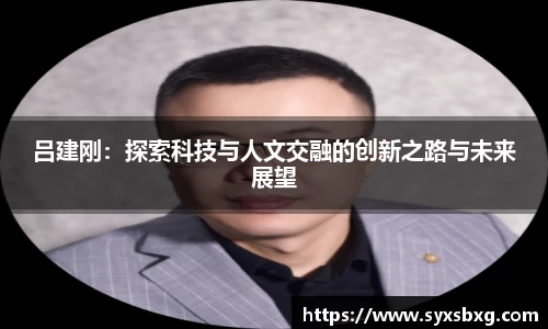 吕建刚：探索科技与人文交融的创新之路与未来展望