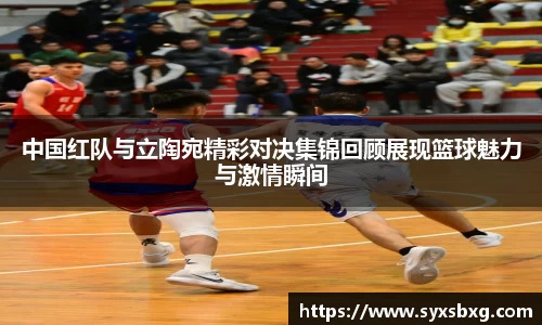 中国红队与立陶宛精彩对决集锦回顾展现篮球魅力与激情瞬间